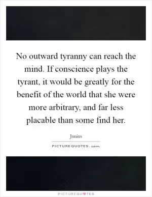 No outward tyranny can reach the mind. If conscience plays the tyrant, it would be greatly for the benefit of the world that she were more arbitrary, and far less placable than some find her Picture Quote #1