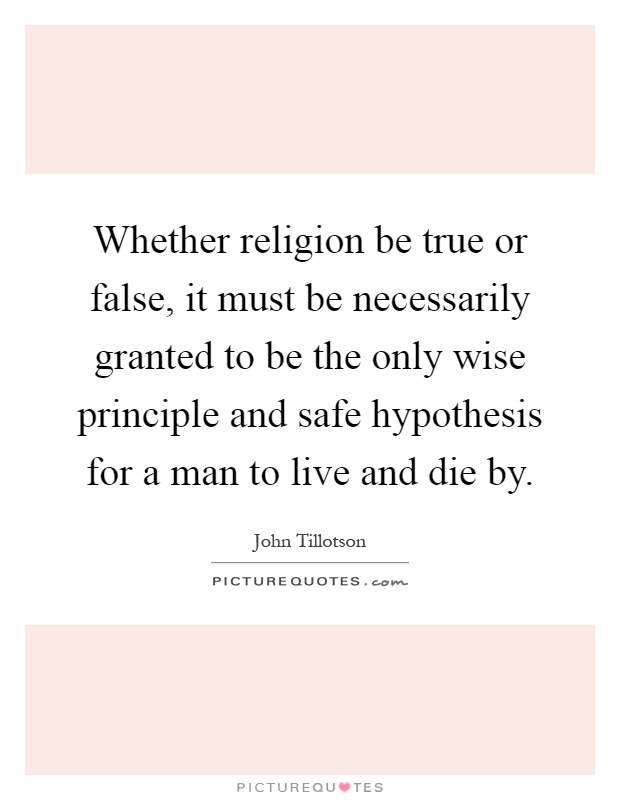 Whether religion be true or false, it must be necessarily granted to be the only wise principle and safe hypothesis for a man to live and die by Picture Quote #1