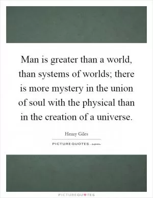 Man is greater than a world, than systems of worlds; there is more mystery in the union of soul with the physical than in the creation of a universe Picture Quote #1