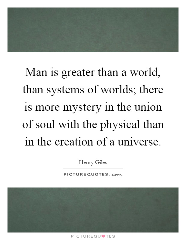 Man is greater than a world, than systems of worlds; there is more mystery in the union of soul with the physical than in the creation of a universe Picture Quote #1