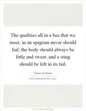 The qualities all in a bee that we meet, in an epigram never should fail; the body should always be little and sweet, and a sting should be felt in its tail Picture Quote #1