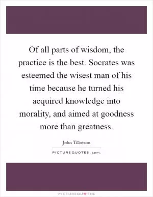 Of all parts of wisdom, the practice is the best. Socrates was esteemed the wisest man of his time because he turned his acquired knowledge into morality, and aimed at goodness more than greatness Picture Quote #1