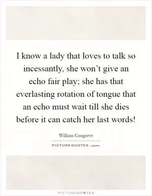 I know a lady that loves to talk so incessantly, she won’t give an echo fair play; she has that everlasting rotation of tongue that an echo must wait till she dies before it can catch her last words! Picture Quote #1