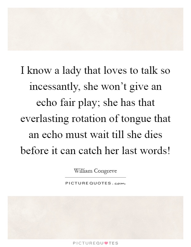 I know a lady that loves to talk so incessantly, she won't give an echo fair play; she has that everlasting rotation of tongue that an echo must wait till she dies before it can catch her last words! Picture Quote #1