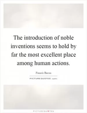 The introduction of noble inventions seems to hold by far the most excellent place among human actions Picture Quote #1