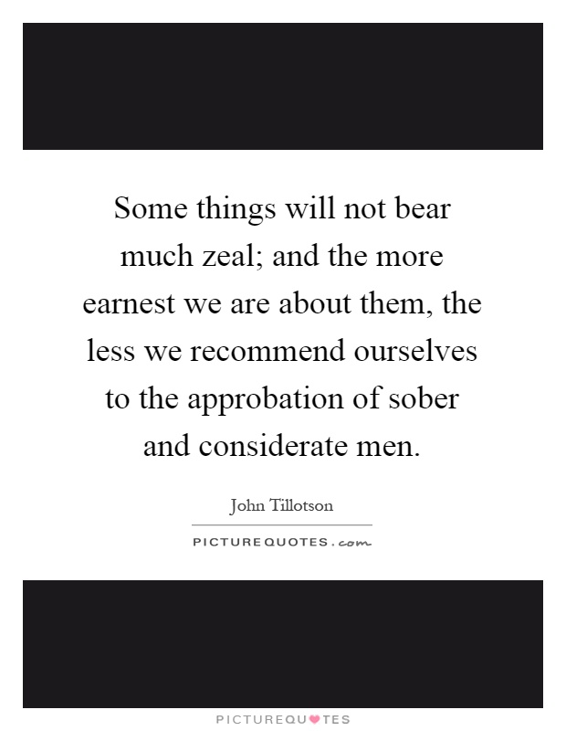 Some things will not bear much zeal; and the more earnest we are about them, the less we recommend ourselves to the approbation of sober and considerate men Picture Quote #1