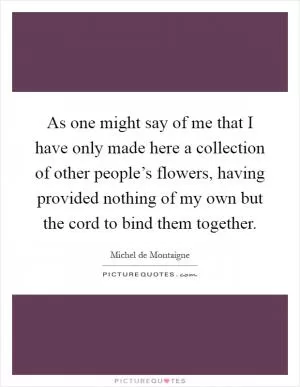 As one might say of me that I have only made here a collection of other people’s flowers, having provided nothing of my own but the cord to bind them together Picture Quote #1
