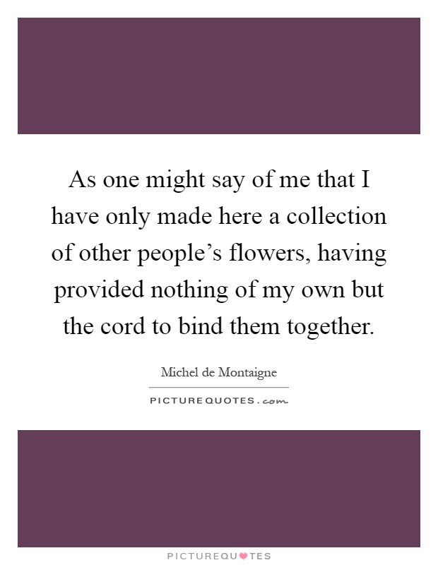 As one might say of me that I have only made here a collection of other people's flowers, having provided nothing of my own but the cord to bind them together Picture Quote #1