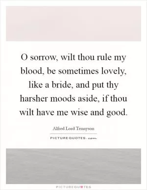 O sorrow, wilt thou rule my blood, be sometimes lovely, like a bride, and put thy harsher moods aside, if thou wilt have me wise and good Picture Quote #1