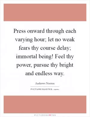 Press onward through each varying hour; let no weak fears thy course delay; immortal being! Feel thy power, pursue thy bright and endless way Picture Quote #1