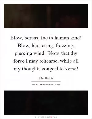 Blow, boreas, foe to human kind! Blow, blustering, freezing, piercing wind! Blow, that thy force I may rehearse, while all my thoughts congeal to verse! Picture Quote #1