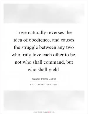 Love naturally reverses the idea of obedience, and causes the struggle between any two who truly love each other to be, not who shall command, but who shall yield Picture Quote #1