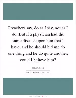 Preachers say, do as I say, not as I do. But if a physician had the same disease upon him that I have, and he should bid me do one thing and he do quite another, could I believe him? Picture Quote #1
