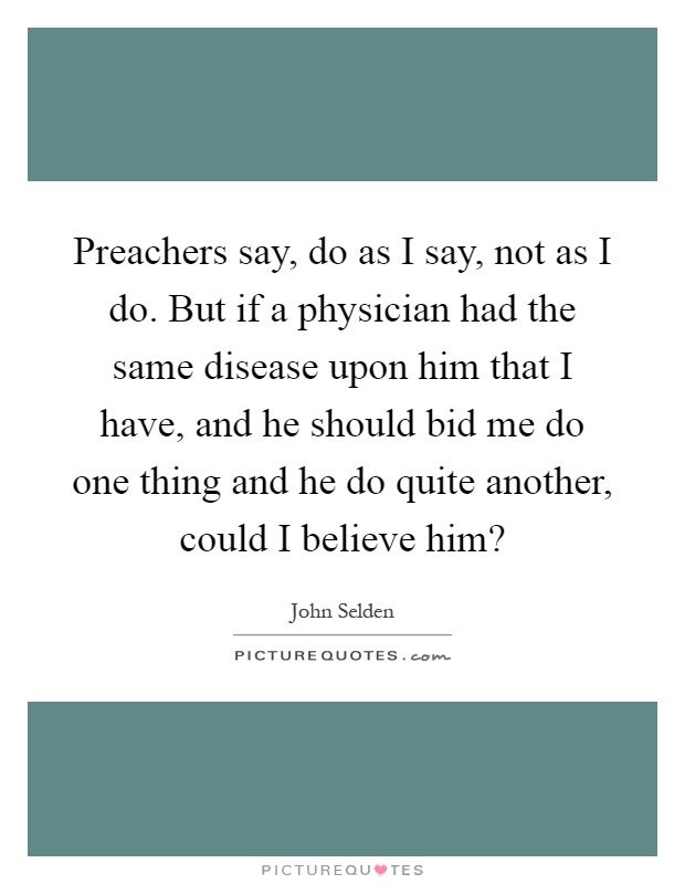 Preachers say, do as I say, not as I do. But if a physician had the same disease upon him that I have, and he should bid me do one thing and he do quite another, could I believe him? Picture Quote #1