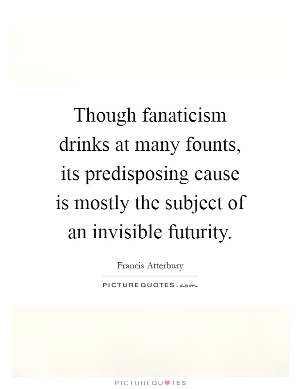 Though fanaticism drinks at many founts, its predisposing cause is mostly the subject of an invisible futurity Picture Quote #1