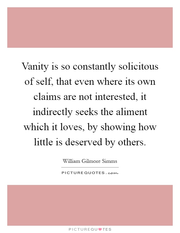 Vanity is so constantly solicitous of self, that even where its own claims are not interested, it indirectly seeks the aliment which it loves, by showing how little is deserved by others Picture Quote #1