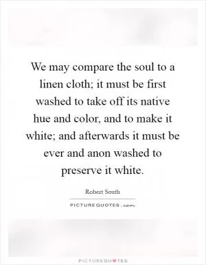 We may compare the soul to a linen cloth; it must be first washed to take off its native hue and color, and to make it white; and afterwards it must be ever and anon washed to preserve it white Picture Quote #1