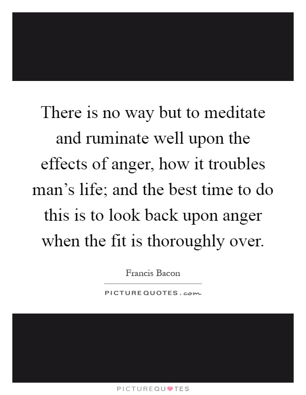 There is no way but to meditate and ruminate well upon the effects of anger, how it troubles man's life; and the best time to do this is to look back upon anger when the fit is thoroughly over Picture Quote #1