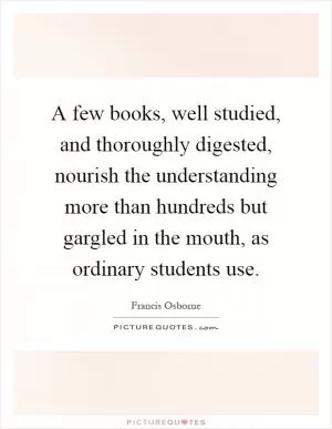 A few books, well studied, and thoroughly digested, nourish the understanding more than hundreds but gargled in the mouth, as ordinary students use Picture Quote #1
