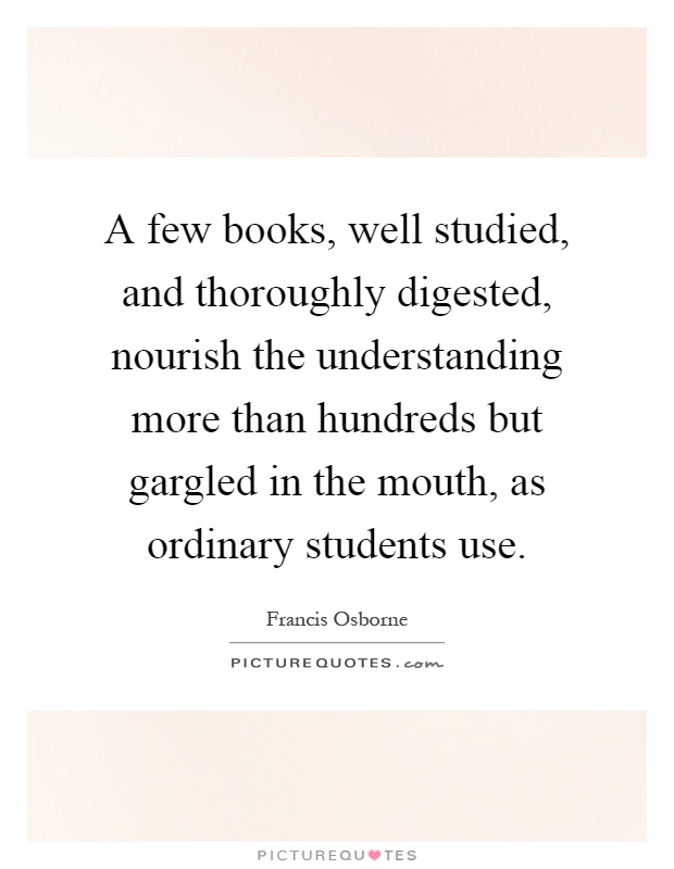 A few books, well studied, and thoroughly digested, nourish the understanding more than hundreds but gargled in the mouth, as ordinary students use Picture Quote #1