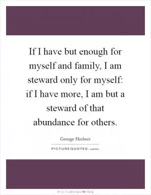 If I have but enough for myself and family, I am steward only for myself: if I have more, I am but a steward of that abundance for others Picture Quote #1