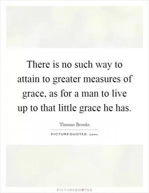 There is no such way to attain to greater measures of grace, as for a man to live up to that little grace he has Picture Quote #1
