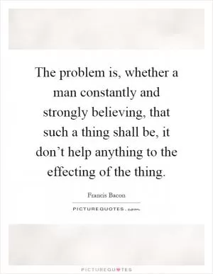 The problem is, whether a man constantly and strongly believing, that such a thing shall be, it don’t help anything to the effecting of the thing Picture Quote #1