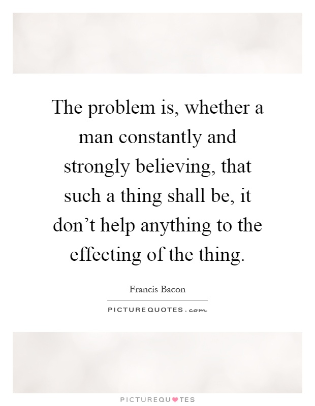 The problem is, whether a man constantly and strongly believing, that such a thing shall be, it don't help anything to the effecting of the thing Picture Quote #1