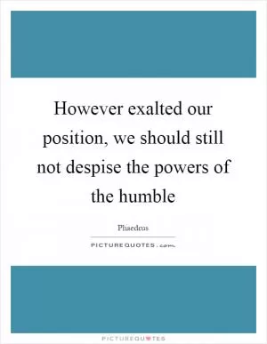 However exalted our position, we should still not despise the powers of the humble Picture Quote #1