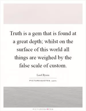 Truth is a gem that is found at a great depth; whilst on the surface of this world all things are weighed by the false scale of custom Picture Quote #1
