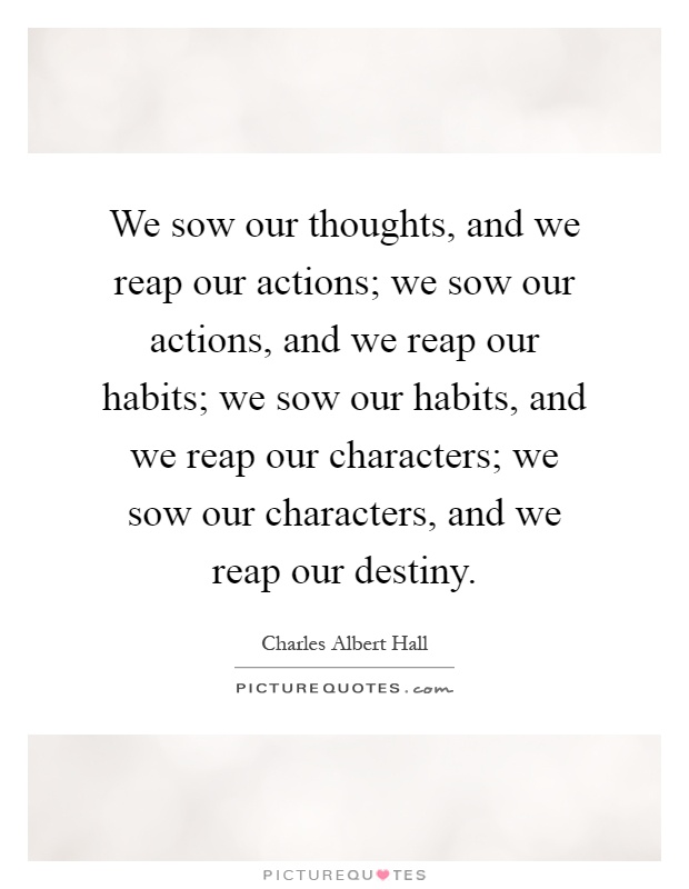 We sow our thoughts, and we reap our actions; we sow our actions, and we reap our habits; we sow our habits, and we reap our characters; we sow our characters, and we reap our destiny Picture Quote #1