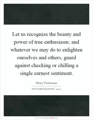 Let us recognize the beauty and power of true enthusiasm; and whatever we may do to enlighten ourselves and others, guard against checking or chilling a single earnest sentiment Picture Quote #1