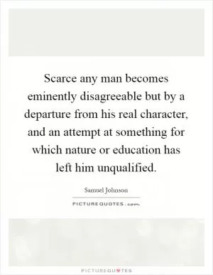 Scarce any man becomes eminently disagreeable but by a departure from his real character, and an attempt at something for which nature or education has left him unqualified Picture Quote #1