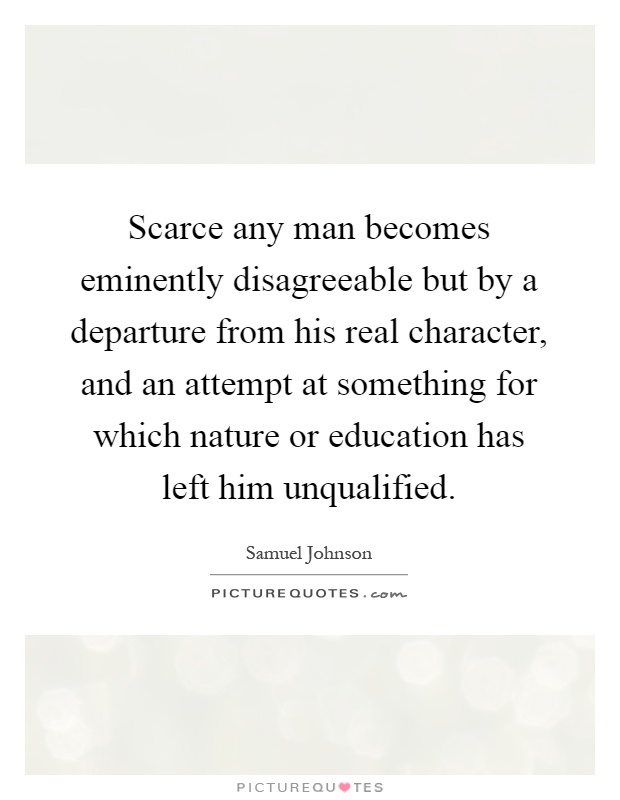 Scarce any man becomes eminently disagreeable but by a departure from his real character, and an attempt at something for which nature or education has left him unqualified Picture Quote #1