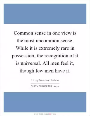 Common sense in one view is the most uncommon sense. While it is extremely rare in possession, the recognition of it is universal. All men feel it, though few men have it Picture Quote #1