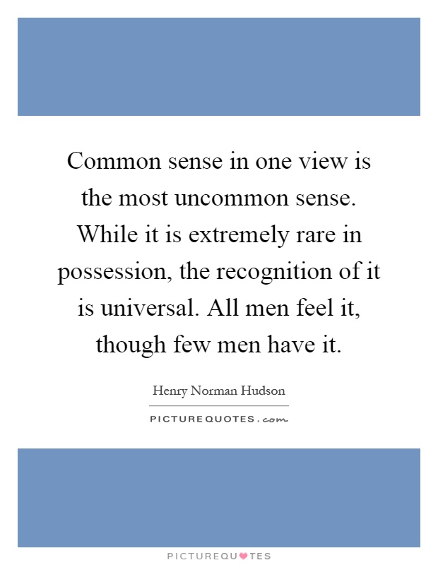 Common sense in one view is the most uncommon sense. While it is extremely rare in possession, the recognition of it is universal. All men feel it, though few men have it Picture Quote #1