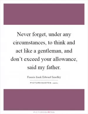 Never forget, under any circumstances, to think and act like a gentleman, and don’t exceed your allowance, said my father Picture Quote #1