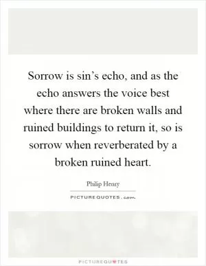 Sorrow is sin’s echo, and as the echo answers the voice best where there are broken walls and ruined buildings to return it, so is sorrow when reverberated by a broken ruined heart Picture Quote #1