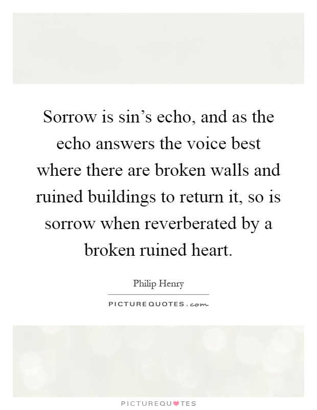 Sorrow is sin's echo, and as the echo answers the voice best where there are broken walls and ruined buildings to return it, so is sorrow when reverberated by a broken ruined heart Picture Quote #1