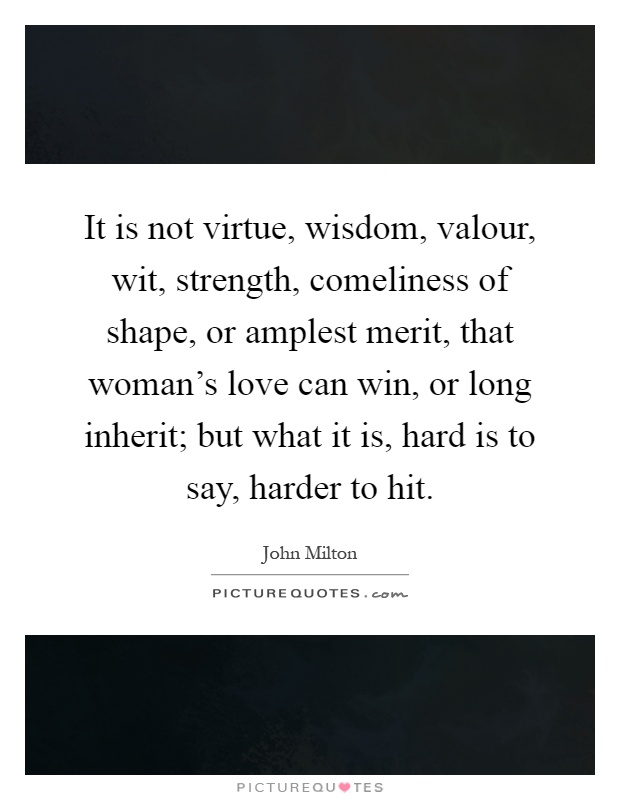 It is not virtue, wisdom, valour, wit, strength, comeliness of shape, or amplest merit, that woman's love can win, or long inherit; but what it is, hard is to say, harder to hit Picture Quote #1