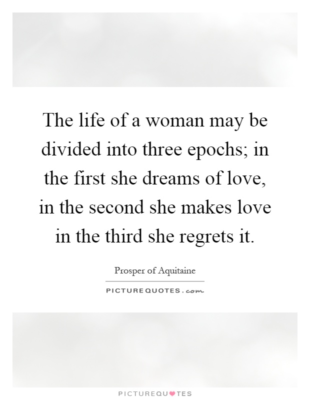 The life of a woman may be divided into three epochs; in the first she dreams of love, in the second she makes love in the third she regrets it Picture Quote #1