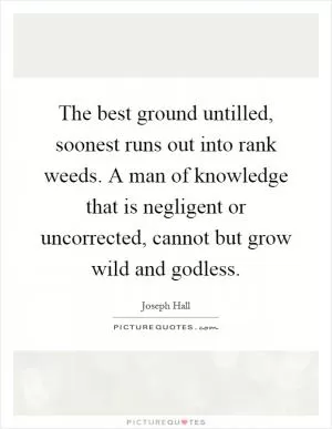 The best ground untilled, soonest runs out into rank weeds. A man of knowledge that is negligent or uncorrected, cannot but grow wild and godless Picture Quote #1