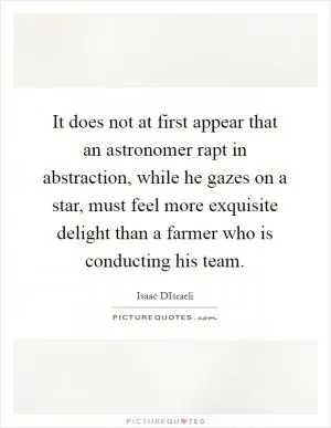 It does not at first appear that an astronomer rapt in abstraction, while he gazes on a star, must feel more exquisite delight than a farmer who is conducting his team Picture Quote #1