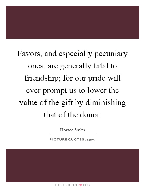 Favors, and especially pecuniary ones, are generally fatal to friendship; for our pride will ever prompt us to lower the value of the gift by diminishing that of the donor Picture Quote #1