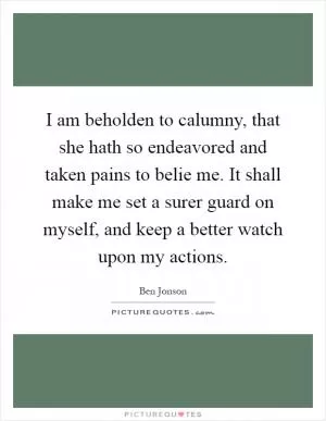 I am beholden to calumny, that she hath so endeavored and taken pains to belie me. It shall make me set a surer guard on myself, and keep a better watch upon my actions Picture Quote #1