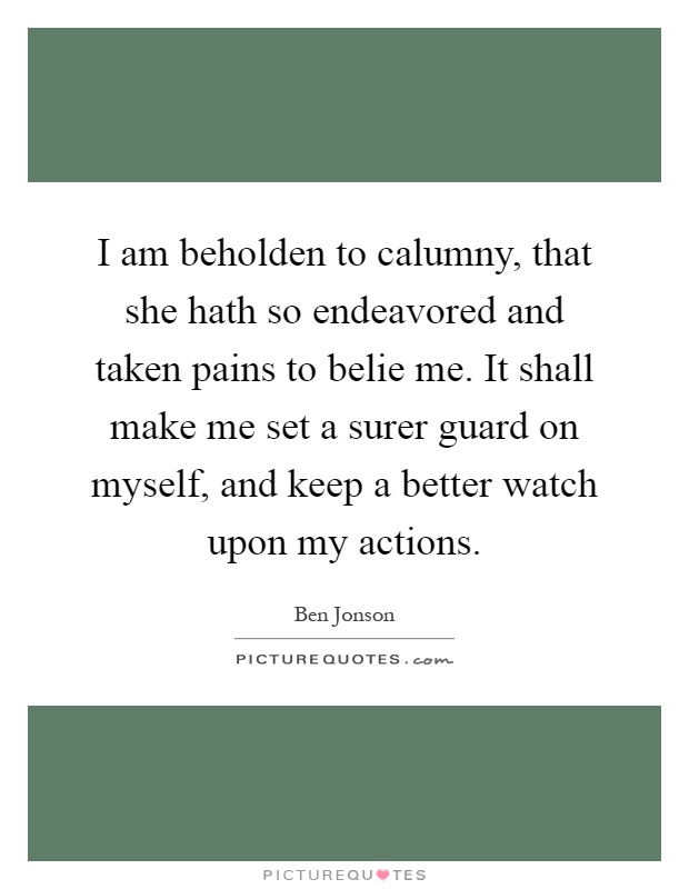 I am beholden to calumny, that she hath so endeavored and taken pains to belie me. It shall make me set a surer guard on myself, and keep a better watch upon my actions Picture Quote #1