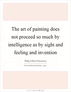 The art of painting does not proceed so much by intelligence as by sight and feeling and invention Picture Quote #1