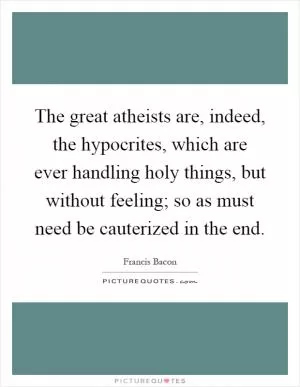 The great atheists are, indeed, the hypocrites, which are ever handling holy things, but without feeling; so as must need be cauterized in the end Picture Quote #1
