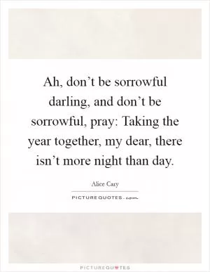 Ah, don’t be sorrowful darling, and don’t be sorrowful, pray: Taking the year together, my dear, there isn’t more night than day Picture Quote #1