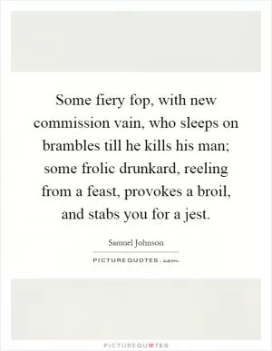 Some fiery fop, with new commission vain, who sleeps on brambles till he kills his man; some frolic drunkard, reeling from a feast, provokes a broil, and stabs you for a jest Picture Quote #1